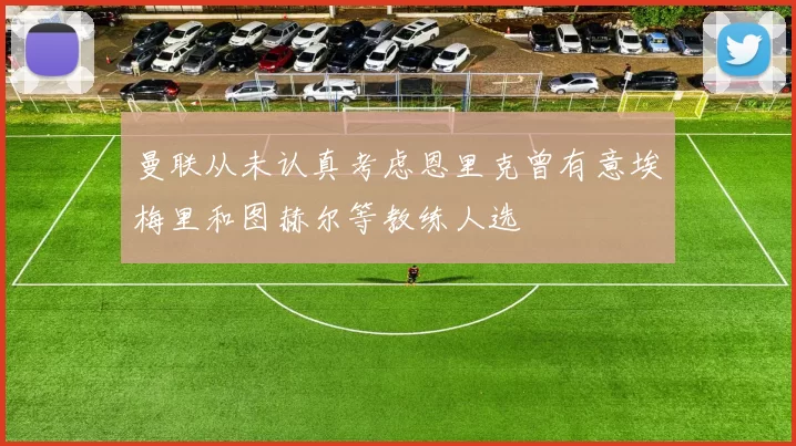 曼联从未认真考虑恩里克曾有意埃梅里和图赫尔等教练人选