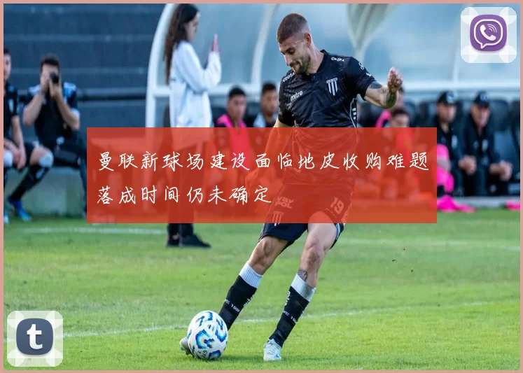 曼联新球场建设面临地皮收购难题落成时间仍未确定