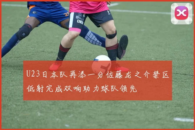 U23日本队再添一分佐藤龙之介禁区低射完成双响助力球队领先
