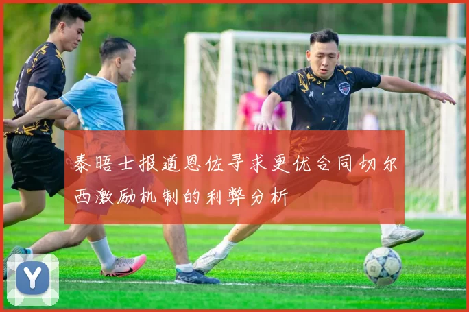 泰晤士报道恩佐寻求更优合同切尔西激励机制的利弊分析