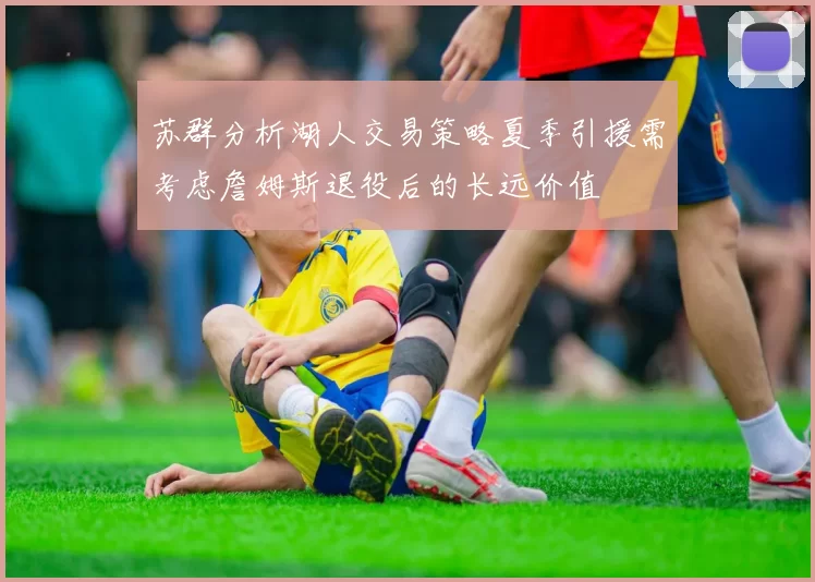 苏群分析湖人交易策略夏季引援需考虑詹姆斯退役后的长远价值