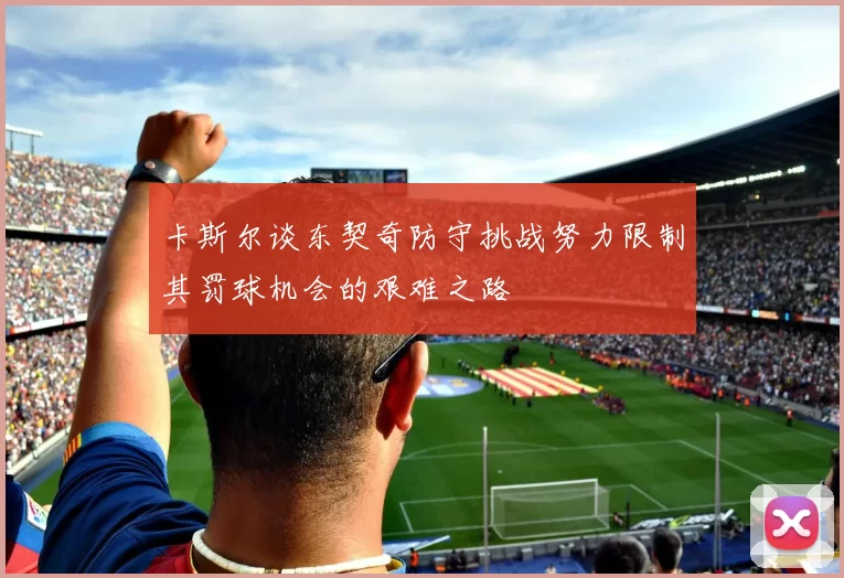 卡斯尔谈东契奇防守挑战努力限制其罚球机会的艰难之路