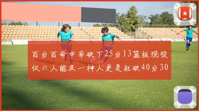 百分百命中率砍下25分13篮板现役仅六人能及一神人更是狂砍40分30篮板大三元