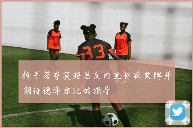 枪手若夺英超恩瓦内里将获奖牌并期待德泽尔比的指导