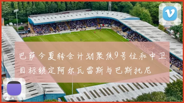 巴萨今夏转会计划聚焦9号位和中卫目标锁定阿尔瓦雷斯与巴斯托尼