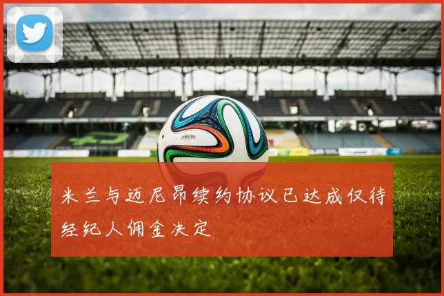 米兰与迈尼昂续约协议已达成仅待经纪人佣金决定