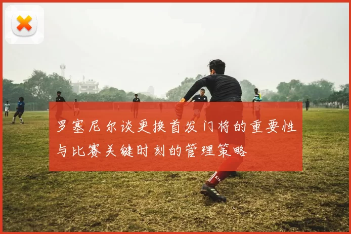 罗塞尼尔谈更换首发门将的重要性与比赛关键时刻的管理策略