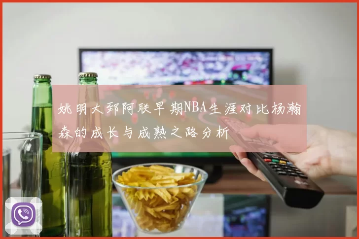 姚明大郅阿联早期NBA生涯对比杨瀚森的成长与成熟之路分析