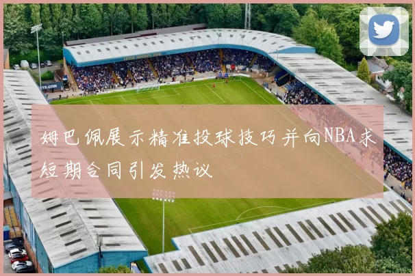 姆巴佩展示精准投球技巧并向NBA求短期合同引发热议